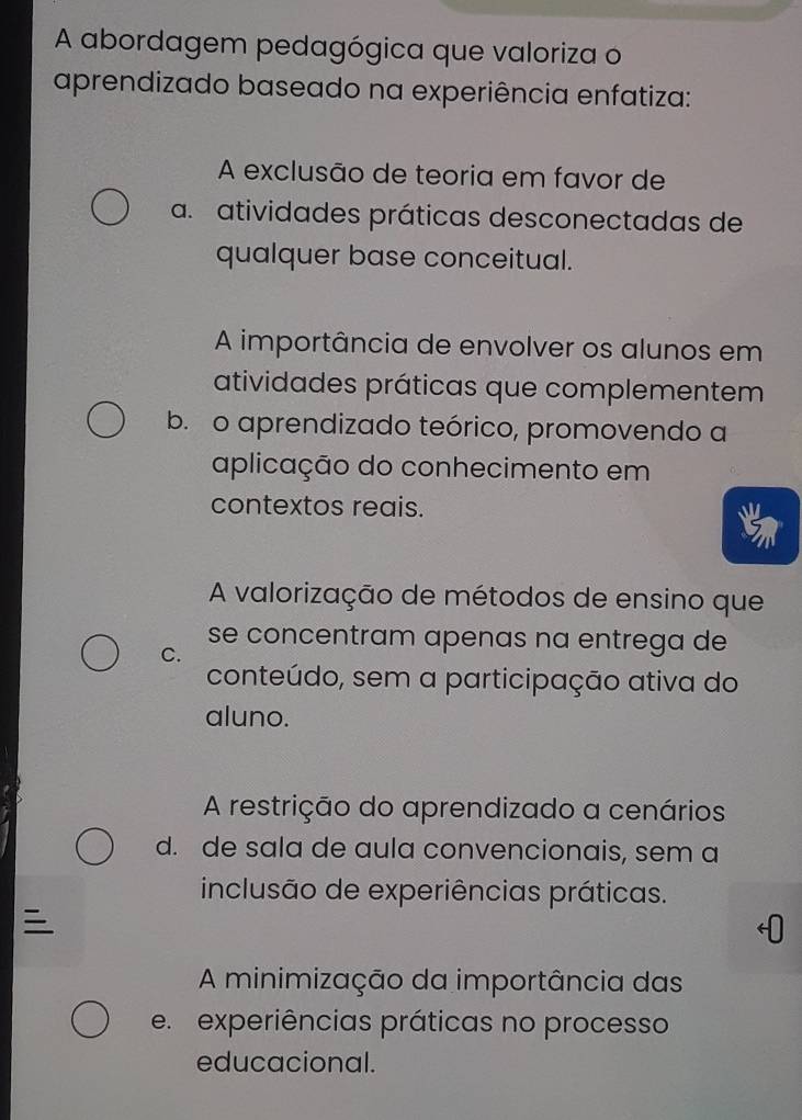 A abordagem pedagógica que valoriza o
aprendizado baseado na experiência enfatiza:
A exclusão de teoria em favor de
a. atividades práticas desconectadas de
qualquer base conceitual.
A importância de envolver os alunos em
atividades práticas que complementem
b. o aprendizado teórico, promovendo a
aplicação do conhecimento em
contextos reais.
A valorização de métodos de ensino que
se concentram apenas na entrega de
C.
conteúdo, sem a participação ativa do
aluno.
A restrição do aprendizado a cenários
d. de sala de aula convencionais, sem a
inclusão de experiências práticas.

A minimização da importância das
e experiências práticas no processo
educacional.