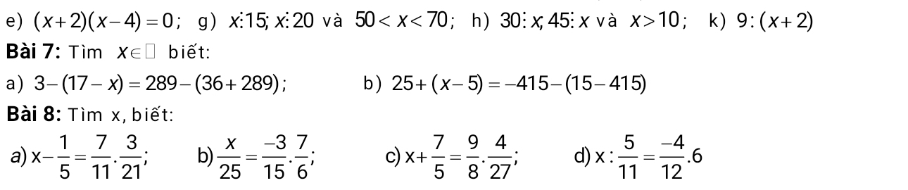 (x+2)(x-4)=0; g) x : 15; x : 20 và 50 ; h) 30:x,45 : x và x>10;k) 9:(x+2)
Bài 7: Tìm X∈ □ biết: 
a) 3-(17-x)=289-(36+289) ` b ) 25+(x-5)=-415-(15-415)
Bài 8: Tìm x, biết: 
a) x- 1/5 = 7/11 . 3/21 ; b  x/25 = (-3)/15 . 7/6 ; c) x+ 7/5 = 9/8 . 4/27 ; d) x: 5/11 = (-4)/12 .6