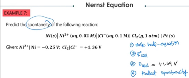 Nernst Equation 
EXAMPLE 7: 
Predict the spontaneity of the following reaction:
Ni(s)|Ni^(2+)(aq,0.02M)||Cl^-(aq,0.1M)|Cl_2(g,1atm)|Pt(s)
Given: Ni^(2+)|Ni=-0.25V; Cl_2|Cl^-=+1.36V