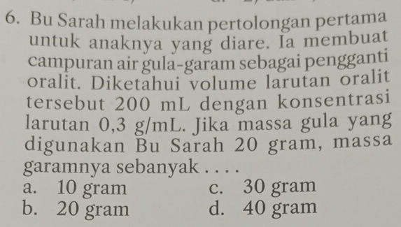 Bu Sarah melakukan pertolongan pertama
untuk anaknya yang diare. Ia membuat
campuran air gula-garam sebagai pengganti
oralit. Diketahui volume larutan oralit
tersebut 200 mL dengan konsentrasi
larutan 0,3 g/mL. Jika massa gula yang
digunakan Bu Sarah 20 gram, massa
garamnya sebanyak . . . .
a. 10 gram c. 30 gram
b. 20 gram d. 40 gram