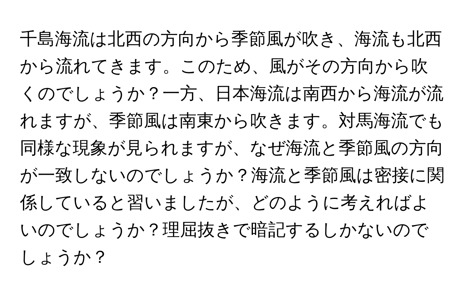 千島海流は北西の方向から季節風が吹き、海流も北西から流れてきます。このため、風がその方向から吹くのでしょうか？一方、日本海流は南西から海流が流れますが、季節風は南東から吹きます。対馬海流でも同様な現象が見られますが、なぜ海流と季節風の方向が一致しないのでしょうか？海流と季節風は密接に関係していると習いましたが、どのように考えればよいのでしょうか？理屈抜きで暗記するしかないのでしょうか？