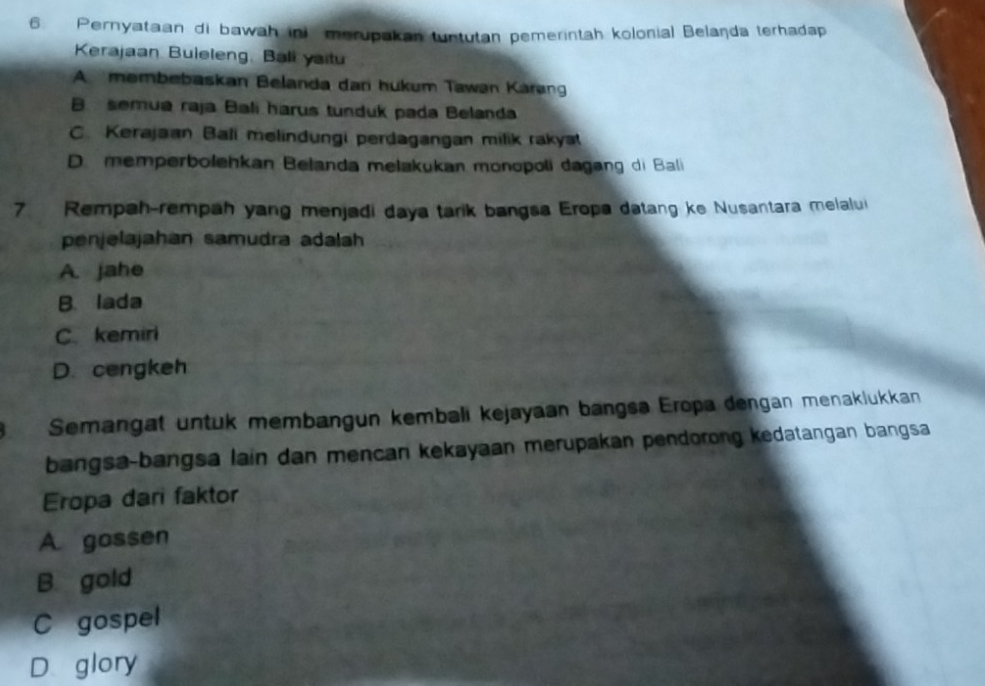 Pernyataan di bawah ini merupakan tuntutan pemerintah kolonial Belaṇda terhadap
Krajaan Buleleng, Bali yaitu
A membebaskan Belanda dari hukum Tawan Kárang
B semua raja Bali harus tunduk pada Belanda
C. Kerajaan Bali melindungi perdagangan milik rakyat
D. memperbołehkan Belanda mełakukan monopoli dagang di Bali
7. Rempah-rempah yang menjadi daya tarik bangsa Eropa datang ke Nusantara melalui
penjelajahan samudra adalah
A. jahe
B. lada
C. kemiri
D. cengkeh
Semangat untuk membangun kembali kejayaan bangsa Eropa dengan menaklukkan
bangsa-bangsa lain dan mencan kekayaan merupakan pendorong kedatangan bangsa
Eropa dari faktor
A. gossen
B gold
C gospel
D glory