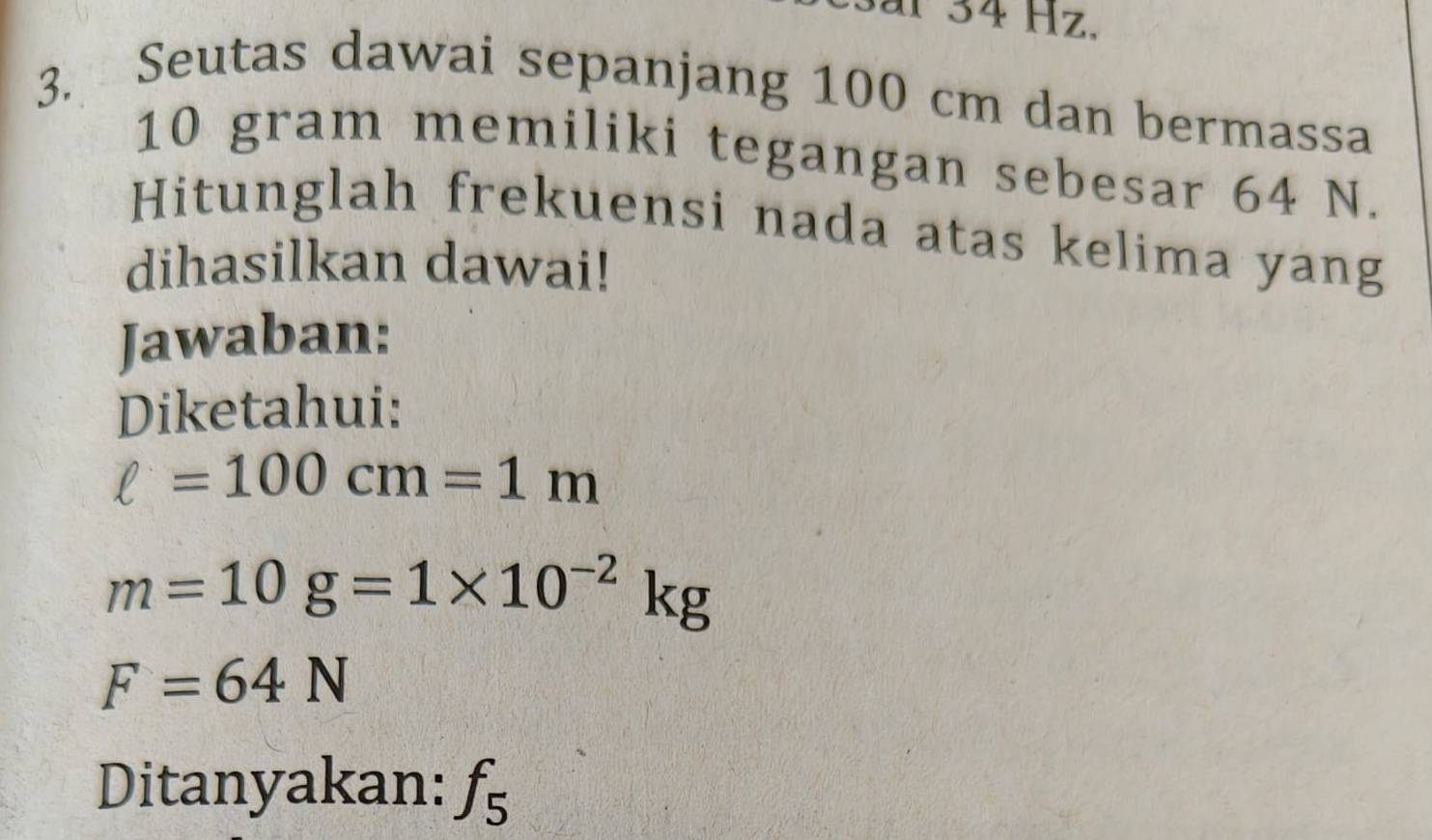 ar 34 Hz. 
3. 
Seutas dawai sepanjang 100 cm dan bermassa
10 gram memiliki tegangan sebesar 64 N. 
Hitunglah frekuensi nada atas kelima yang 
dihasilkan dawai! 
Jawaban: 
Diketahui:
ell =100cm=1m
m=10g=1* 10^(-2)kg
F=64N
Ditanyakan: f_5