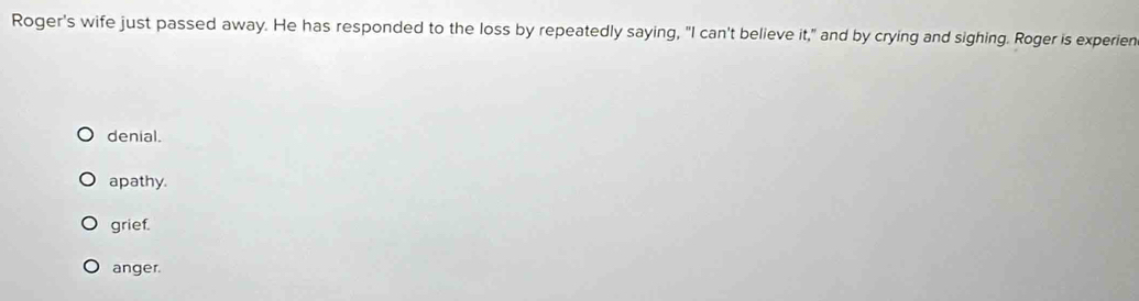 Roger's wife just passed away. He has responded to the loss by repeatedly saying, "I can't believe it," and by crying and sighing. Roger is experien
denial.
apathy.
grief.
anger.