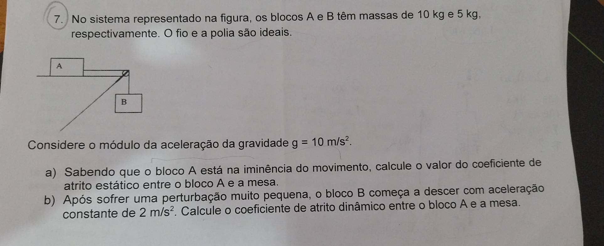 No sistema representado na figura, os blocos A e B têm massas de 10 kg e 5 kg, 
respectivamente. O fio e a polia são ideais. 
Considere o módulo da aceleração da gravidade g=10m/s^2. 
a) Sabendo que o bloco A está na iminência do movimento, calcule o valor do coeficiente de 
atrito estático entre o bloco A e a mesa. 
b) Após sofrer uma perturbação muito pequena, o bloco B começa a descer com aceleração 
constante de 2m/s^2. Calcule o coeficiente de atrito dinâmico entre o bloco A e a mesa.