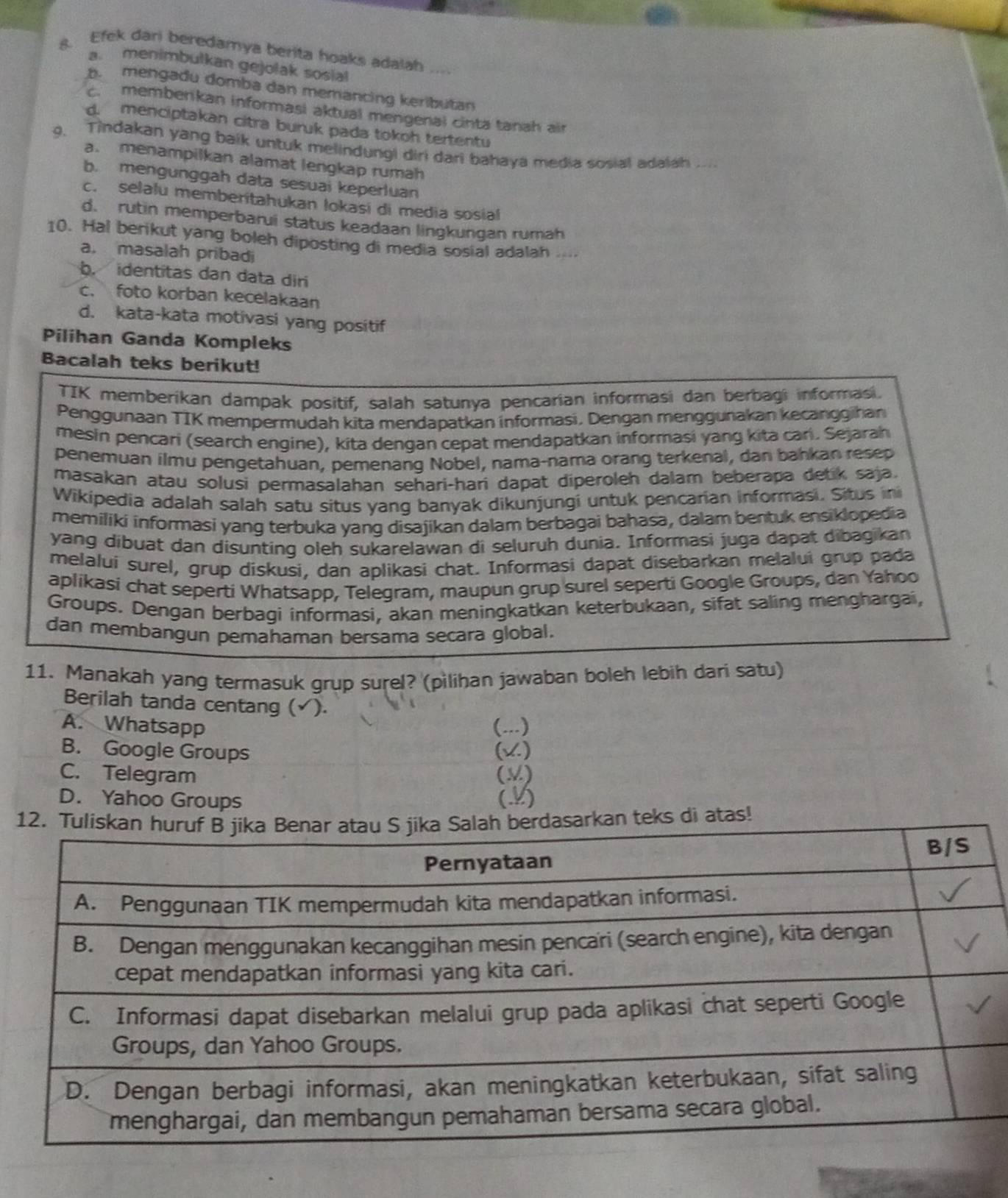 s. Efek dari beredamya berita hoaks adalah     
. menimbulkan gejolak sosial
mengadu domba dan memancing keributan
c. memberkan informasi aktual mengenal cinta tanah air
d. menciptakan citra buruk pada tokoh tertentu
9. Tindakan yang baik untuk melindungi diri dari bahaya media sosial adalah ...
a. menampilkan alamat lengkap rumah
b. mengunggah data sesuai keperluan
c. selalu memberitahukan lokasi di media sosial
d. rutin memperbarui status keadaan lingkungan rumah
10. Hal berikut yang boleh diposting di media sosial adalah
a. masalah pribadi
b. identitas dan data diri
c. foto korban kecelakaan
d. kata-kata motivasi yang positif
Pilihan Ganda Kompleks
Bacalah teks berikut!
TIK memberikan dampak positif, salah satunya pencarian informasi dan berbagi informasi.
Penggunaan TIK mempermudah kita mendapatkan informasi, Dengan menggunakan kecanggihan
mesin pencari (search engine), kita dengan cepat mendapatkan informasi yang kita cari. Sejarah
penemuan ilmu pengetahuan, pemenang Nobel, nama-nama orang terkenal, dan bahkan resep
masakan atau solusi permasalahan sehari-hari dapat diperoleh dalam beberapa detik saja.
Wikipedia adalah salah satu situs yang banyak dikunjungi untuk pencarian informasi. Situs ini
memiliki informasi yang terbuka yang disajikan dalam berbagai bahasa, dalam bentuk ensiklopedia
yang dibuat dan disunting oleh sukarelawan di seluruh dunia. Informasi juga dapat dibagikan
melalui surel, grup diskusi, dan aplikasi chat. Informasi dapat disebarkan melalui grup pada
aplikasi chat seperti Whatsapp, Telegram, maupun grup surel seperti Google Groups, dan Yahoo
Groups. Dengan berbagi informasi, akan meningkatkan keterbukaan, sifat saling menghargai,
dan membangun pemahaman bersama secara global.
11. Manakah yang termasuk grup surel? (pilihan jawaban boleh lebih dari satu)
Berilah tanda centang (√).
A. Whatsapp (...)
B. Google Groups (v)
C. Telegram (M)
D. Yahoo Groups (.4)
n teks di atas!