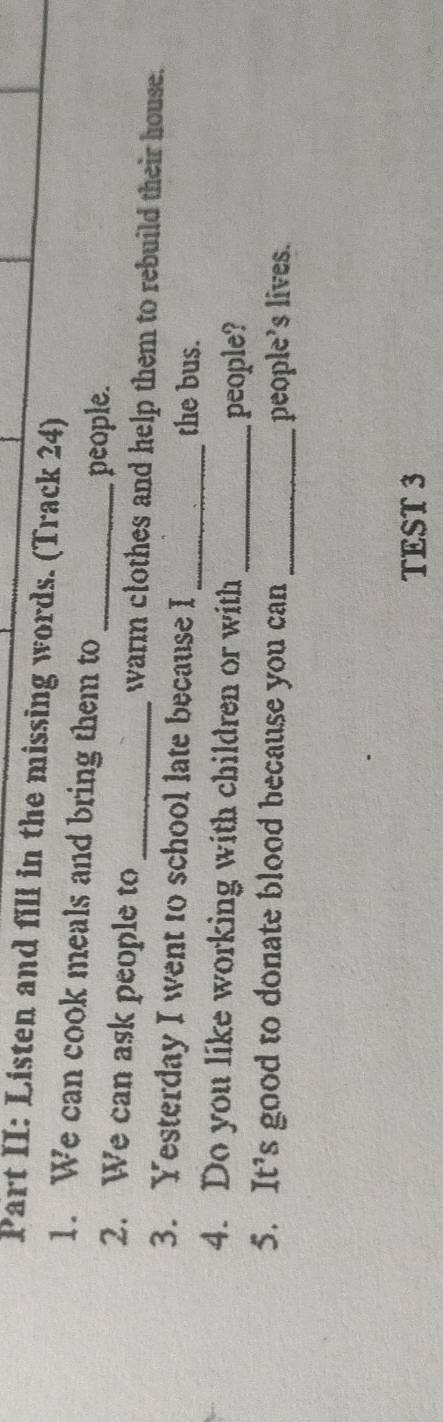 Part II: Listen and fill in the missing words. (Track 24) 
1. We can cook meals and bring them to 
_people. 
2. We can ask people to _warm clothes and help them to rebuild their house. 
3. Yesterday I went to school late because I _the bus. 
4. Do you like working with children or with 
_people? 
5. It’s good to donate blood because you can_ 
people’s lives. 
TEST 3