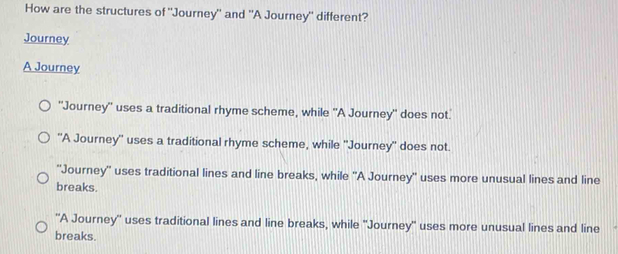 How are the structures of "Journey" and "A Journey" different?
Journey
A Journey
"Journey" uses a traditional rhyme scheme, while "A Journey" does not.
"A Journey'' uses a traditional rhyme scheme, while 'Journey" does not.
'Journey'' uses traditional lines and line breaks, while 'A Journey" uses more unusual lines and line
breaks.
''A Journey'' uses traditional lines and line breaks, while 'Journey" uses more unusual lines and line
breaks.