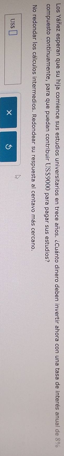 Los Yáñez esperan que su hija comience sus estudios universitarios en trece años. ¿Cuánto dinero deben invertir ahora con una tasa de interés anual de 8%
compuesto continuamente, para que puedan contribuir US$9000 para pagar sus estudios? 
No redondar los cálculos intermedios. Redondear su respuesta al centavo más cercano. 
US 
×