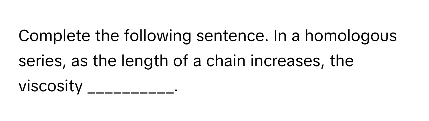 Complete the following sentence. In a homologous series, as the length of a chain increases, the viscosity __________.