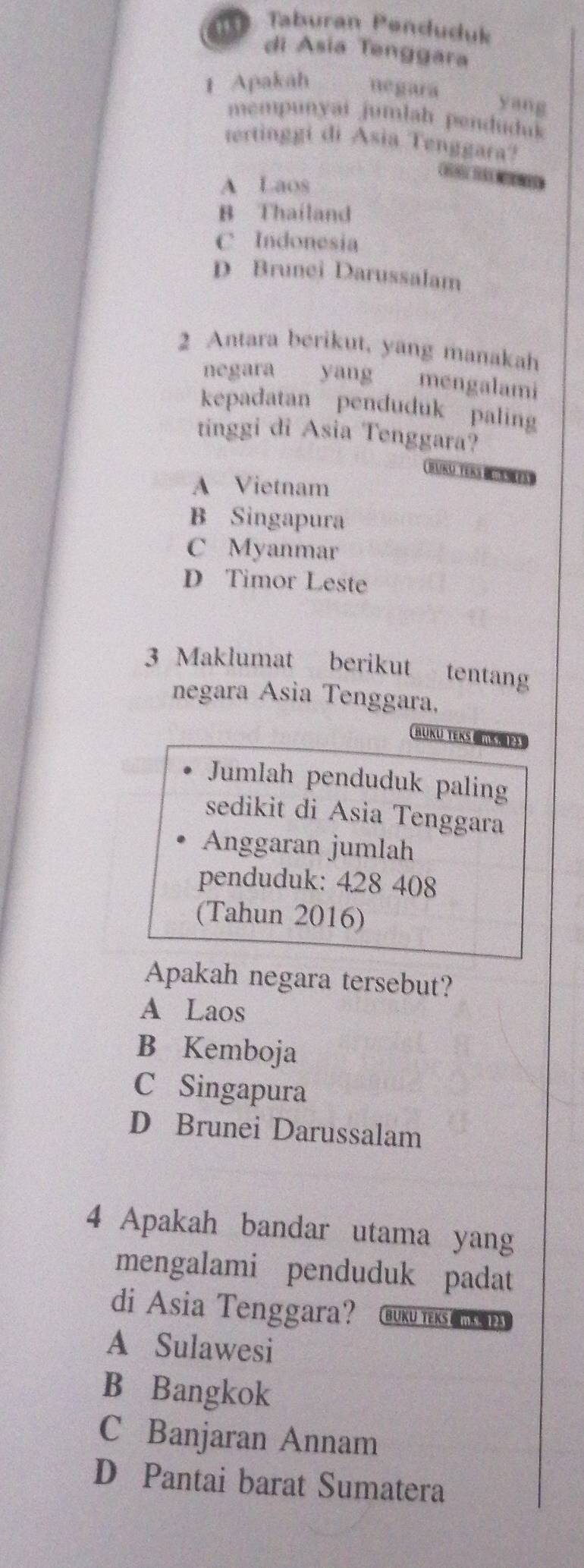 Taburan Penduduk
di Asia Tenggara
1 Apakah negara
yang
mempunyai jumlah penduduk
tertinggi di Asia Tenggara?
A Laos
C
B Thailand
C Indonesia
D Brunei Darussalam
2 Antara berikut, yang manakah
negara yang mengalami
kepadatan penduduk paling
tinggi di Asia Tenggara?
A Vietnam
B Singapura
C Myanmar
D Timor Leste
3 Maklumat berikut tentang
negara Asia Tenggara,
BUKU TEKS N
Jumlah penduduk paling
sedikit di Asia Tenggara
Anggaran jumlah
penduduk: 428 408
(Tahun 2016)
Apakah negara tersebut?
A Laos
B Kemboja
C Singapura
D Brunei Darussalam
4 Apakah bandar utama yang
mengalami penduduk padat
di Asia Tenggara? BUKU TEKS CI
A Sulawesi
B Bangkok
C Banjaran Annam
D Pantai barat Sumatera