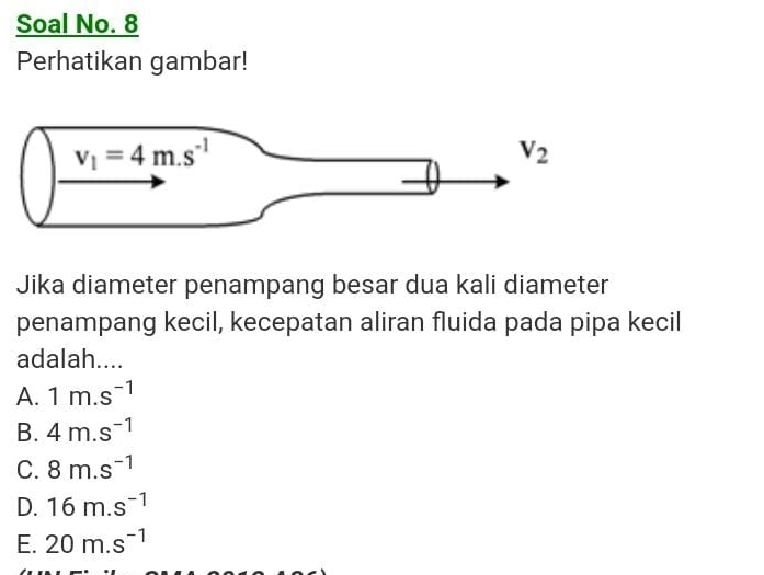 Soal No. 8
Perhatikan gambar!
Jika diameter penampang besar dua kali diameter
penampang kecil, kecepatan aliran fluida pada pipa kecil
adalah....
A. 1m.s^(-1)
B. 4m.s^(-1)
C. 8m.s^(-1)
D. 16m.s^(-1)
E. 20m.s^(-1)