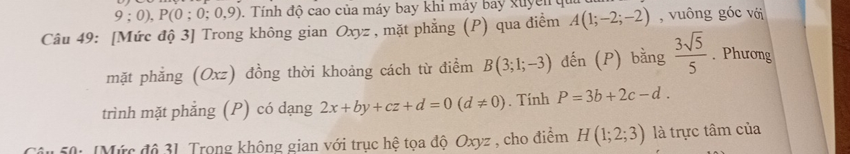 9;0), P(0;0;0,9). Tính độ cao của máy bay khi máy bay xuyên qu 
Câu 49: [Mức độ 3] Trong không gian Oxyz , mặt phẳng (P) qua điểm A(1;-2;-2) , vuông góc với 
mặt phẳng (Oxz) đồng thời khoảng cách từ điểm B(3;1;-3) đến (P) bằng  3sqrt(5)/5 . Phương 
trình mặt phẳng (P) có dạng 2x+by+cz+d=0(d!= 0). Tính P=3b+2c-d. 
150: [Mức độ 31. Trong không gian với trục hệ tọa độ Oxyz , cho điểm H(1;2;3) là trực tâm của