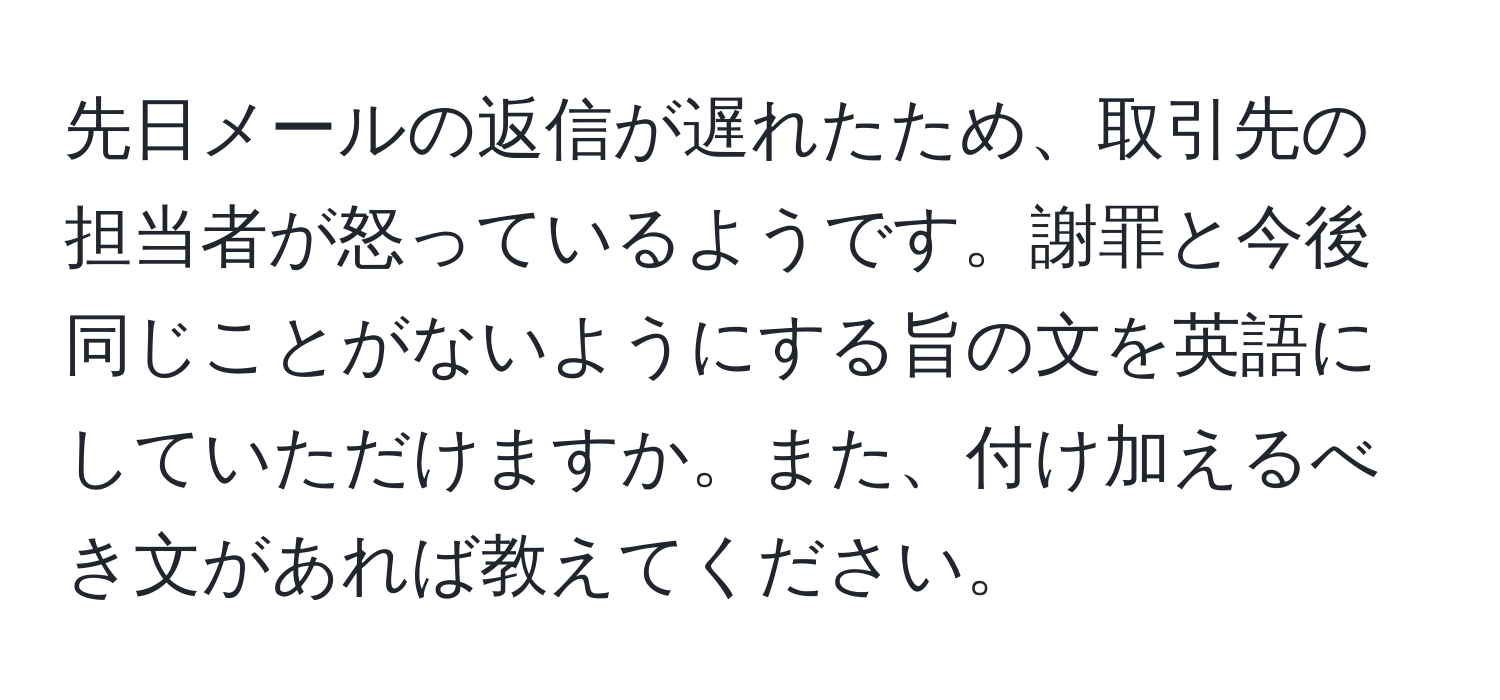 先日メールの返信が遅れたため、取引先の担当者が怒っているようです。謝罪と今後同じことがないようにする旨の文を英語にしていただけますか。また、付け加えるべき文があれば教えてください。