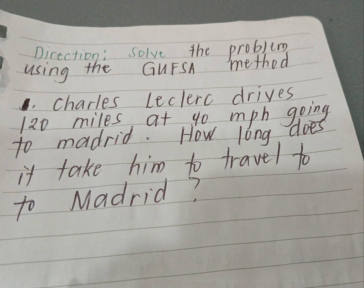 Direction: Solve the problem 
using the GUFSA method 
charles leclerc drives
120 miles at go mph going 
to madrid. How long does 
it take him to travel to 
to Madrid?