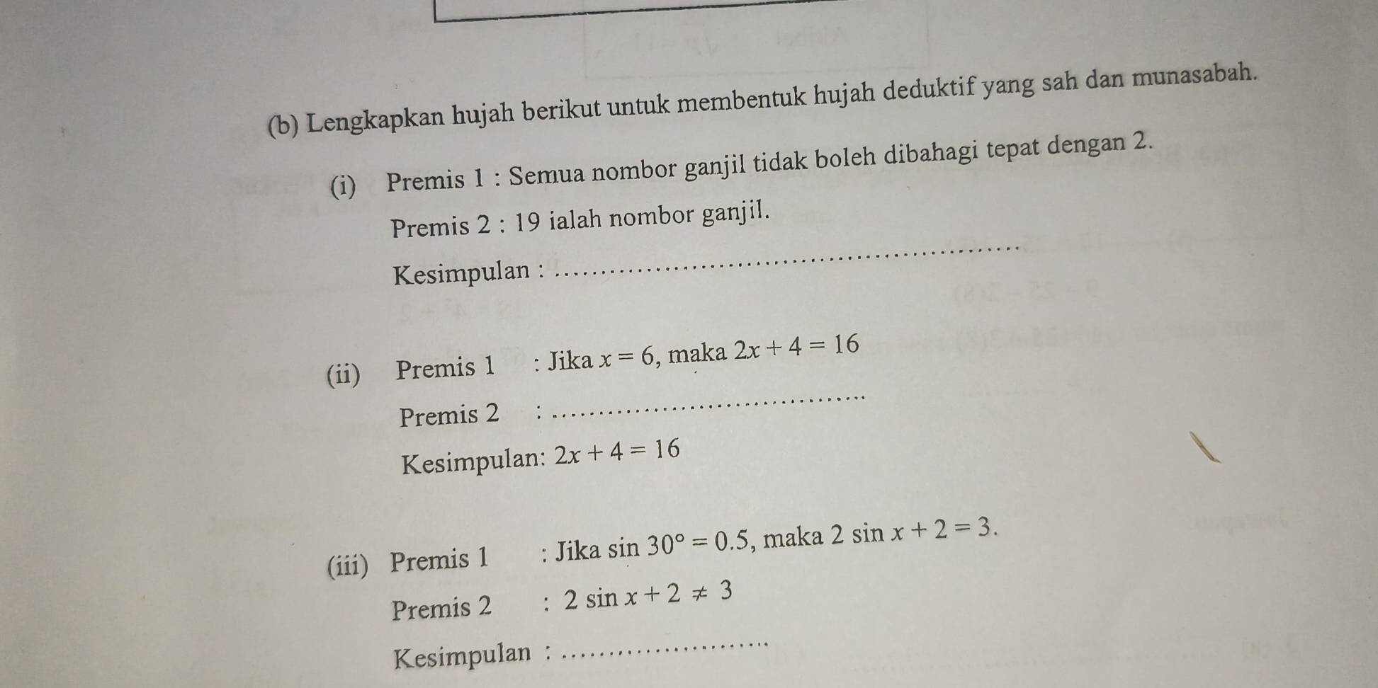 Lengkapkan hujah berikut untuk membentuk hujah deduktif yang sah dan munasabah. 
(i) Premis 1 : Semua nombor ganjil tidak boleh dibahagi tepat dengan 2. 
Premis 2:19 ialah nombor ganjil. 
Kesimpulan : 
_ 
(ii) Premis 1 : Jika x=6 , maka 2x+4=16
Premis 2 : 
_ 
Kesimpulan: 2x+4=16
(iii) Premis 1 Jika sin 30°=0.5 , maka 2sin x+2=3. 
Premis 2 2sin x+2!= 3
Kesimpulan : 
_