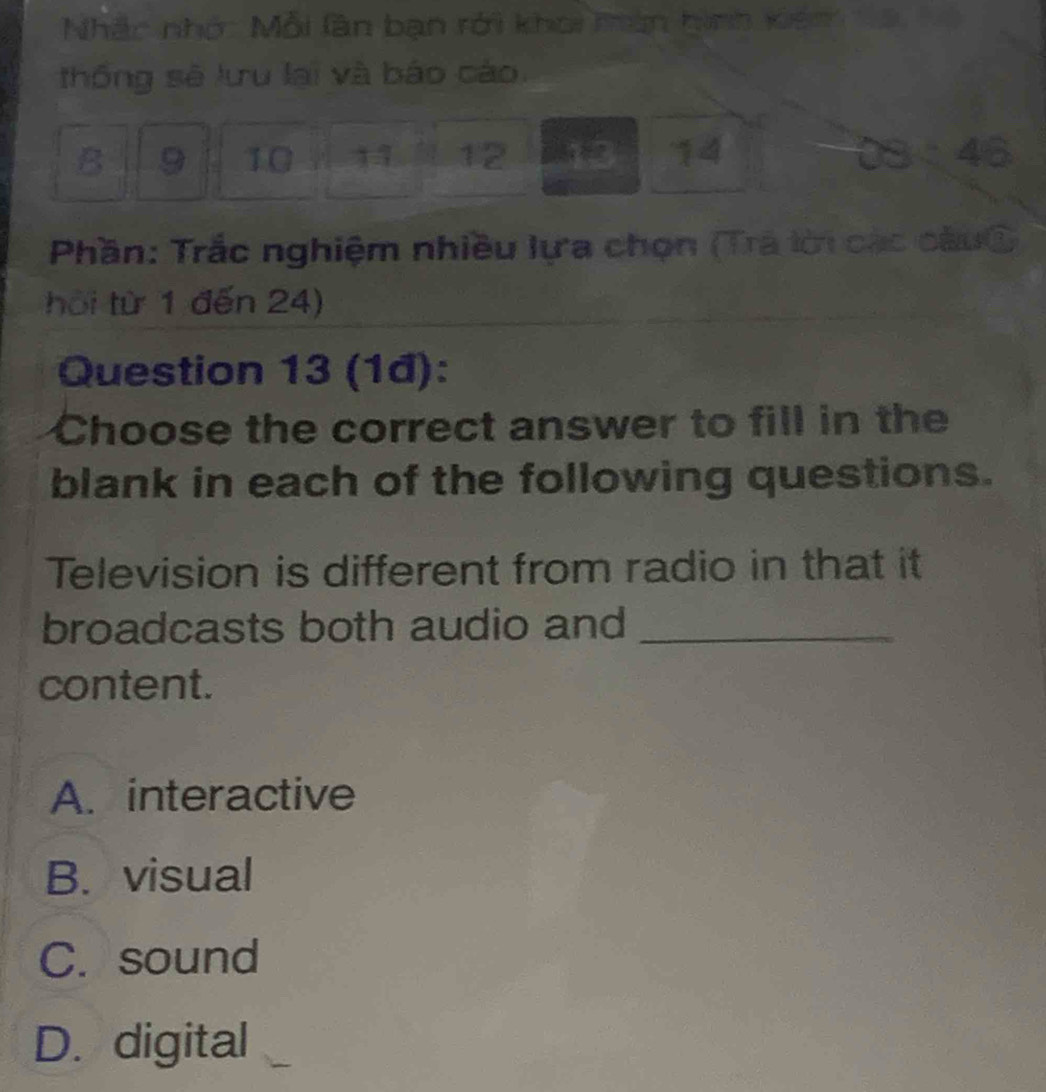 Nhắc nhớ: Mỗi làn bạn rới khoi tàn hình kiếm á hộ
thống sẽ lưu lại và báo cáo.
B 9 10 11 12 14 46
Phần: Trắc nghiệm nhiều lựa chọn (Trã lời các câuộ
hội từ 1 đến 24)
Question 13 (1đ):
Choose the correct answer to fill in the
blank in each of the following questions.
Television is different from radio in that it
broadcasts both audio and_
content.
A. interactive
B. visual
C. sound
D. digital