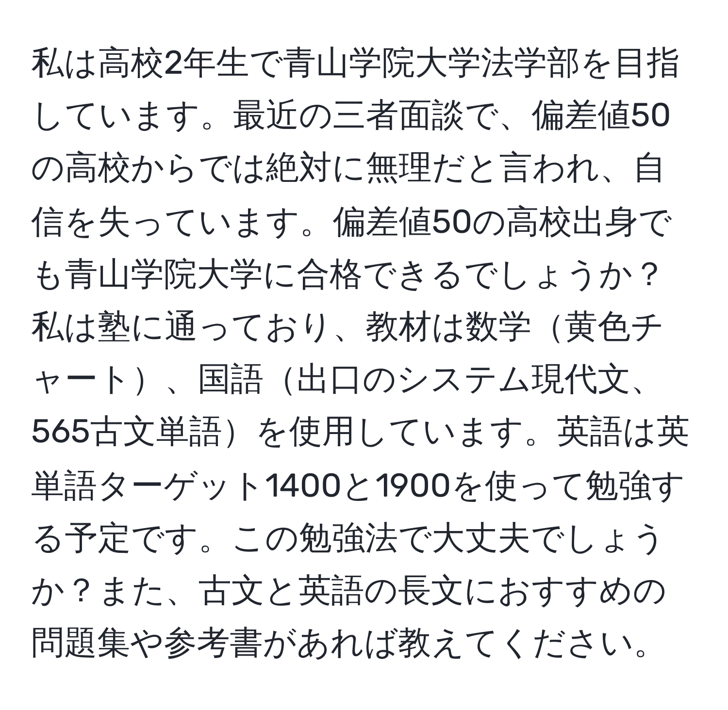 私は高校2年生で青山学院大学法学部を目指しています。最近の三者面談で、偏差値50の高校からでは絶対に無理だと言われ、自信を失っています。偏差値50の高校出身でも青山学院大学に合格できるでしょうか？私は塾に通っており、教材は数学黄色チャート、国語出口のシステム現代文、565古文単語を使用しています。英語は英単語ターゲット1400と1900を使って勉強する予定です。この勉強法で大丈夫でしょうか？また、古文と英語の長文におすすめの問題集や参考書があれば教えてください。