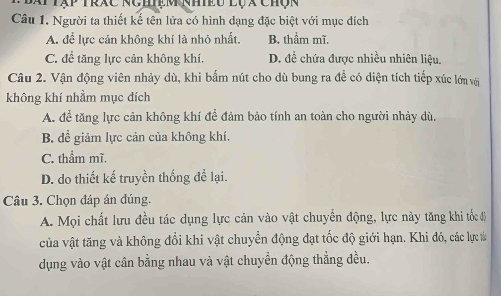 Bái tập trác nghiệm nhiều lụx chộn
Câu 1. Người ta thiết kế tên lửa có hình dạng đặc biệt với mục đích
A. để lực cản không khí là nhỏ nhất. B. thầm mĩ.
C. để tăng lực cản không khí. D. để chứa được nhiều nhiên liệu.
Câu 2. Vận động viên nhảy dù, khi bấm nút cho dù bung ra để có diện tích tiếp xúc lớn với
không khí nhằm mục đích
A. để tăng lực cản không khí để đảm bảo tính an toàn cho người nhảy dù.
B. để giảm lực cản của không khí.
C. thẩm mĩ.
D. do thiết kế truyền thống để lại.
Câu 3. Chọn đáp án đúng.
A. Mọi chất lưu đều tác dụng lực cản vào vật chuyển động, lực này tăng khi tốc đị
của vật tăng và không đổi khi vật chuyển động đạt tốc độ giới hạn. Khi đó, các lực tá:
dụng vào vật cân bằng nhau và vật chuyển động thẳng đều.