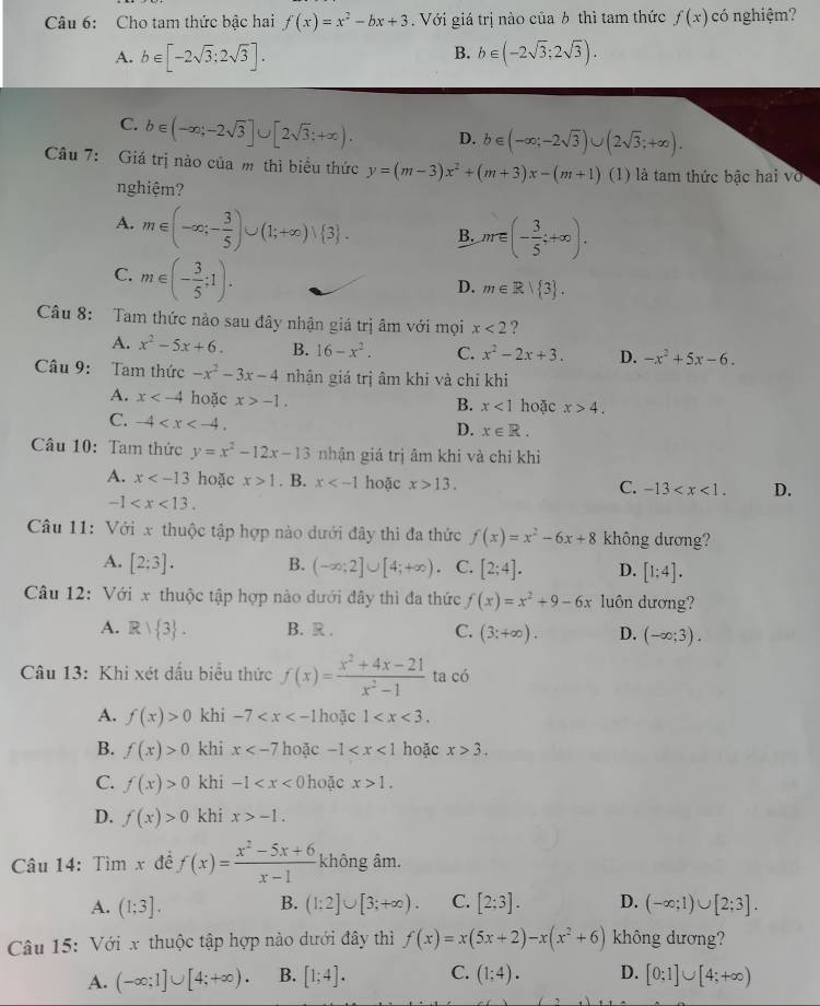 Cho tam thức bậc hai f(x)=x^2-bx+3. Với giá trị nào của 6 thì tam thức f(x) có nghiệm?
B.
A. b∈ [-2sqrt(3):2sqrt(3)]. b∈ (-2sqrt(3);2sqrt(3)).
C. b∈ (-∈fty ;-2sqrt(3)]∪ [2sqrt(3);+∈fty ). D. b∈ (-∈fty ;-2sqrt(3))∪ (2sqrt(3);+∈fty ).
Câu 7: Giá trị nào của m thì biểu thức y=(m-3)x^2+(m+3)x-(m+1) (1) là tam thức bậc hai vớ
nghiệm?
A. m∈ (-∈fty ;- 3/5 )∪ (1;+∈fty )vee  3 . B. m∈ (- 3/5 ;+∈fty ).
C. m∈ (- 3/5 ;1).
D. m∈ R| 3 .
Câu 8: Tam thức nào sau đây nhận giá trị âm với mọi x<2</tex> ?
A. x^2-5x+6. B. 16-x^2. C. x^2-2x+3. D. -x^2+5x-6.
Câu 9: Tam thức -x^2-3x-4 nhận giá trị âm khi và chỉ khi
A. x hoặc x>-1. hoặc x>4.
B. x<1</tex>
C. -4
D. x∈ R.
Câu 10: Tam thức y=x^2-12x-13 nhận giá trị âm khi và chỉ khi
A. x hoặc x>1. B. x hoặc x>13. C. -13 D.
-1
Câu 11: Với x thuộc tập hợp nào dưới đây thì đa thức f(x)=x^2-6x+8 không dương?
A. [2;3]. B. (-∈fty ;2]∪ [4;+∈fty ). C. [2;4]. D. [1;4].
Câu 12: Với x thuộc tập hợp nào dưới đây thì đa thức f(x)=x^2+9-6x luôn dương?
A. Rvee  3 . B. R . C. (3;+∈fty ). D. (-∈fty ;3).
Câu 13: Khi xét dấu biểu thức f(x)= (x^2+4x-21)/x^2-1  ta có
A. f(x)>0 khi -7 hoặc 1
B. f(x)>0 khi x hoặc -1 hoặc x>3.
C. f(x)>0 khi -1 hoặc x>1.
D. f(x)>0 khi x>-1.
Câu 14: Tìm x đề f(x)= (x^2-5x+6)/x-1  không âm.
A. (1;3]. B. (1;2]∪ [3;+∈fty ). C. [2;3]. D. (-∈fty ;1)∪ [2;3].
Câu 15: Với x thuộc tập hợp nào dưới đây thì f(x)=x(5x+2)-x(x^2+6) không dương?
A. (-∈fty ;1]∪ [4;+∈fty ). B. [1;4]. C. (1;4). D. [0;1]∪ [4;+∈fty )