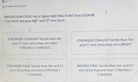 Last Artswered 5/6/24
MAGNESIUM OXIDE has a higher MELTING POINT than SODIUM
CHLORIDE because Mg^(2+) and O^(2-) ions form...
STRONGER COVALENT bonds than Na^+ STRONGER COVALENT bonds than Na *
and Cl- ions since they are more and Cl- ions since they are LARGER
STRONGLY CHARGED
STRONGER IONIC bonds than Na° and Cl- WEAKER IONIC bonds than Na^+ and Cl
ions since they are more STRONGLY ions since they are more STRONGLY
CHARGED CHARGED