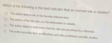 Which of the following is the best indicator that an internet site is reliable?
The author links to his or her fevorte interet sites
The author of the site tells you the indformation is relable
The author states in bold letters that the site was proofread by a librarian
The author provides their quailifications and cites pubilished scientiffic studies