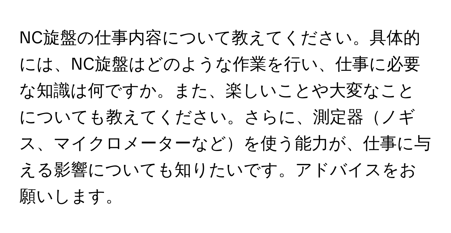 NC旋盤の仕事内容について教えてください。具体的には、NC旋盤はどのような作業を行い、仕事に必要な知識は何ですか。また、楽しいことや大変なことについても教えてください。さらに、測定器ノギス、マイクロメーターなどを使う能力が、仕事に与える影響についても知りたいです。アドバイスをお願いします。