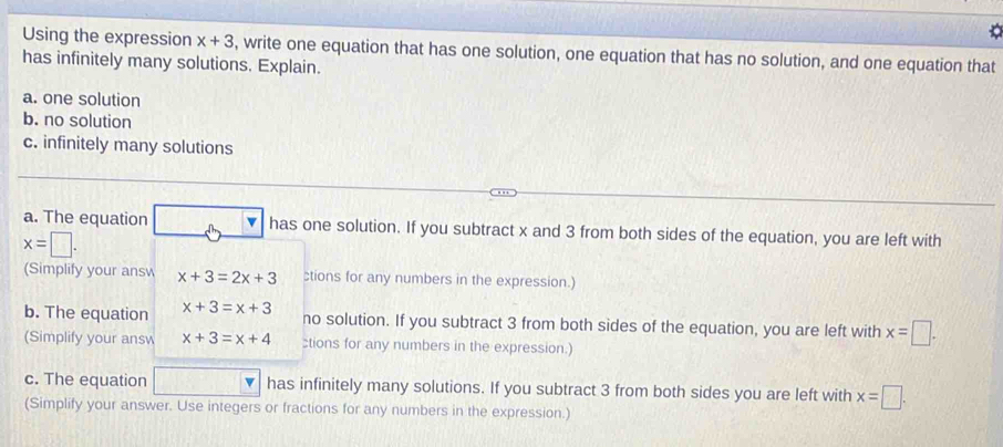 Using the expression x+3 , write one equation that has one solution, one equation that has no solution, and one equation that 
has infinitely many solutions. Explain. 
a. one solution 
b. no solution 
c. infinitely many solutions 
a. The equation has one solution. If you subtract x and 3 from both sides of the equation, you are left with
x=□. 
(Simplify your answ x+3=2x+3 ctions for any numbers in the expression.) 
b. The equation x+3=x+3 no solution. If you subtract 3 from both sides of the equation, you are left with x=□. 
(Simplify your answ x+3=x+4 :tions for any numbers in the expression.) 
c. The equation has infinitely many solutions. If you subtract 3 from both sides you are left with x=□. 
(Simplify your answer. Use integers or fractions for any numbers in the expression.)