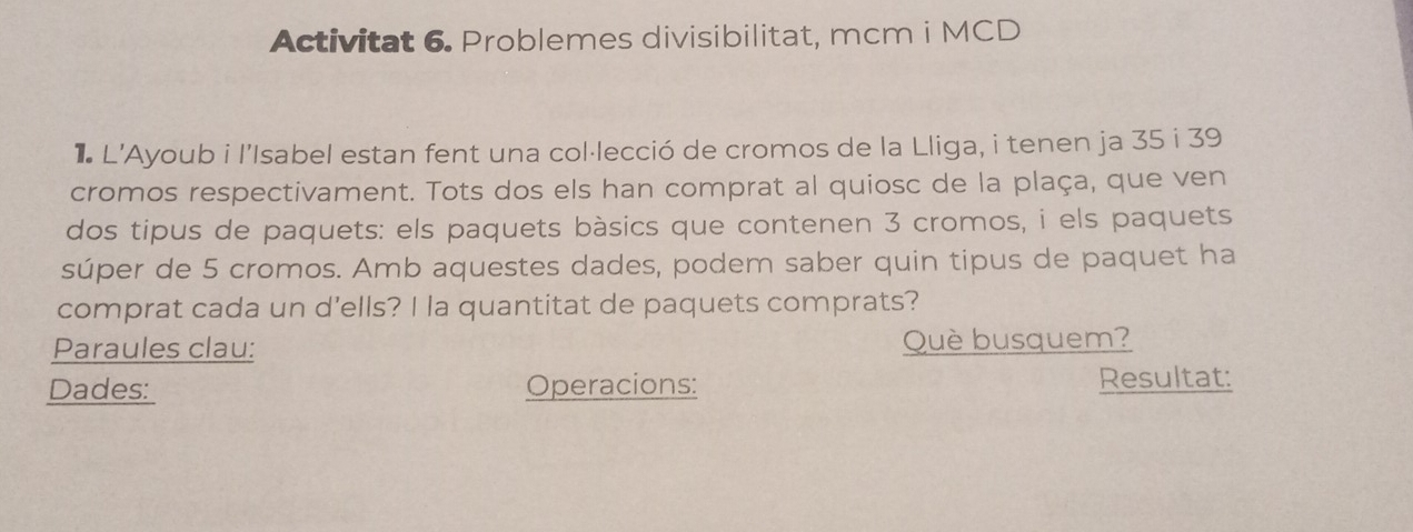 Activitat 6. Problemes divisibilitat, mcm i MCD 
* L'Ayoub i l'Isabel estan fent una col·lecció de cromos de la Lliga, i tenen ja 35 i 39
cromos respectivament. Tots dos els han comprat al quiosc de la plaça, que ven 
dos tipus de paquets: els paquets bàsics que contenen 3 cromos, i els paquets 
súper de 5 cromos. Amb aquestes dades, podem saber quin tipus de paquet ha 
comprat cada un d'ells? I la quantitat de paquets comprats? 
Paraules clau: Què busquem? 
Dades: Operacions: Resultat: