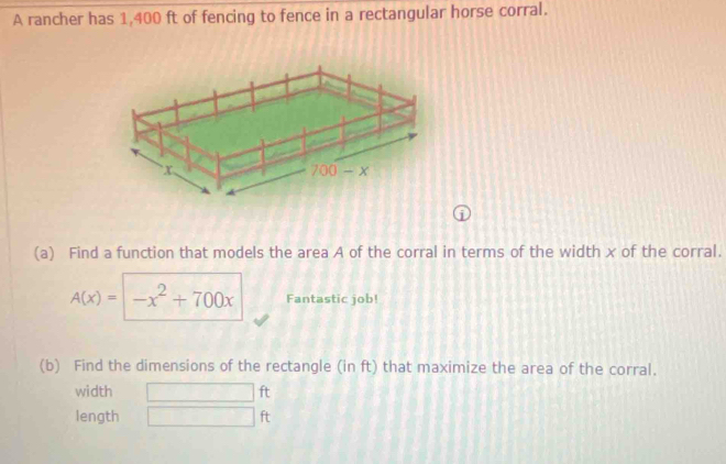 A rancher has 1,400 ft of fencing to fence in a rectangular horse corral. 
1 
(a) Find a function that models the area A of the corral in terms of the width x of the corral.
A(x)= -x^2+700x Fantastic job! 
(b) Find the dimensions of the rectangle (in ft) that maximize the area of the corral. 
width ft
length ft