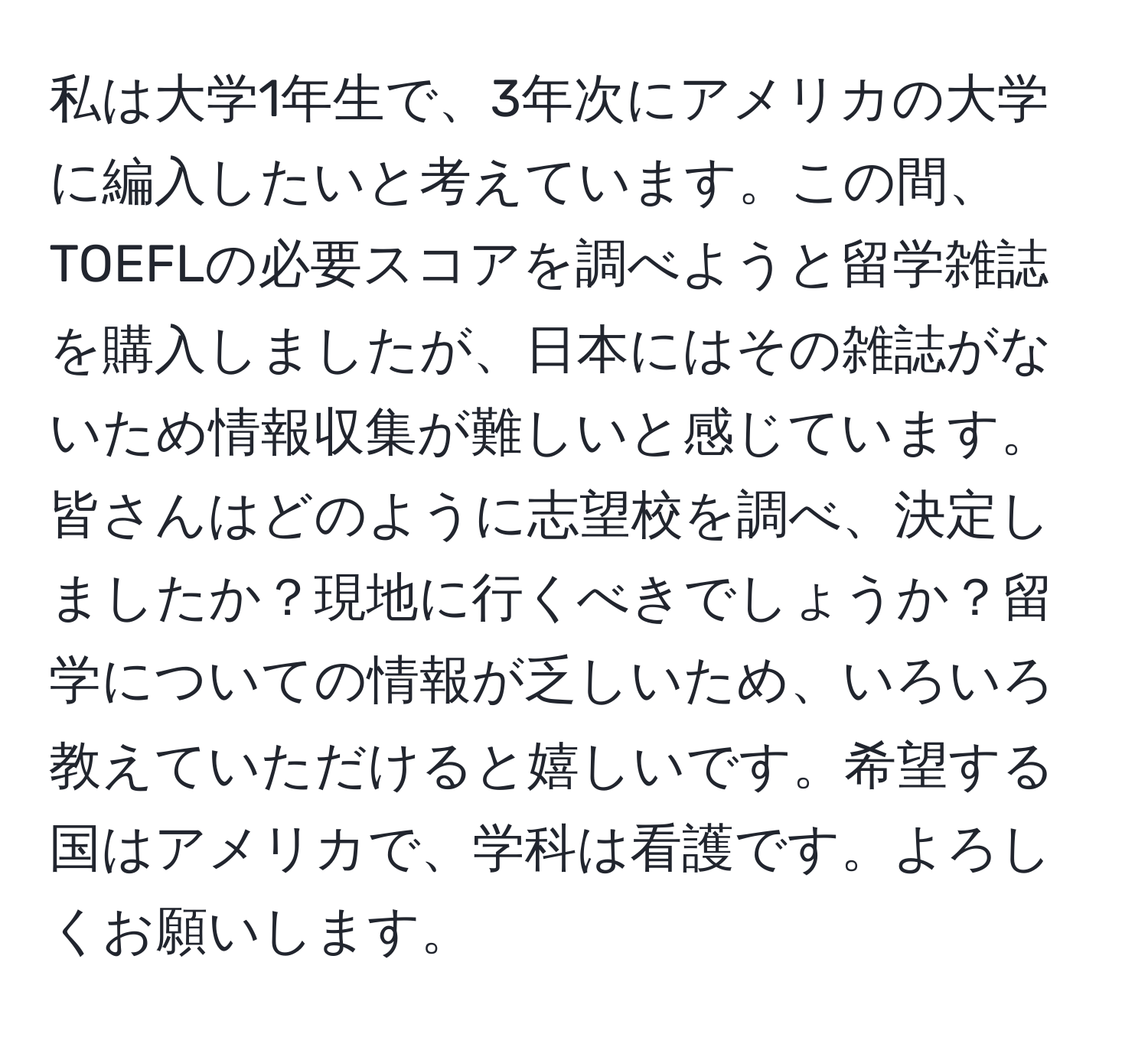 私は大学1年生で、3年次にアメリカの大学に編入したいと考えています。この間、TOEFLの必要スコアを調べようと留学雑誌を購入しましたが、日本にはその雑誌がないため情報収集が難しいと感じています。皆さんはどのように志望校を調べ、決定しましたか？現地に行くべきでしょうか？留学についての情報が乏しいため、いろいろ教えていただけると嬉しいです。希望する国はアメリカで、学科は看護です。よろしくお願いします。