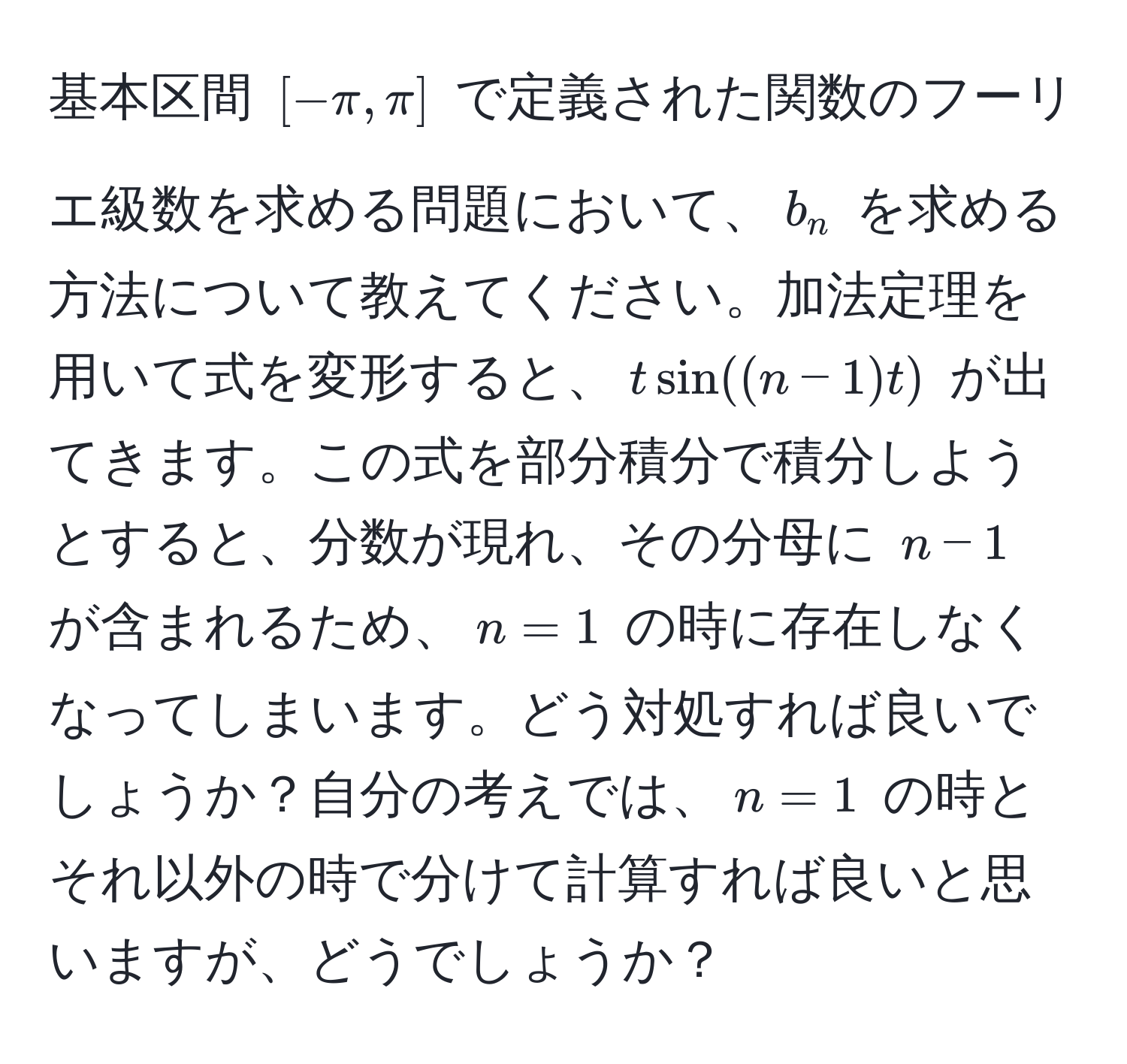 基本区間 $[-π, π]$ で定義された関数のフーリエ級数を求める問題において、$b_n$ を求める方法について教えてください。加法定理を用いて式を変形すると、$t sin((n - 1)t)$ が出てきます。この式を部分積分で積分しようとすると、分数が現れ、その分母に $n - 1$ が含まれるため、$n = 1$ の時に存在しなくなってしまいます。どう対処すれば良いでしょうか？自分の考えでは、$n = 1$ の時とそれ以外の時で分けて計算すれば良いと思いますが、どうでしょうか？