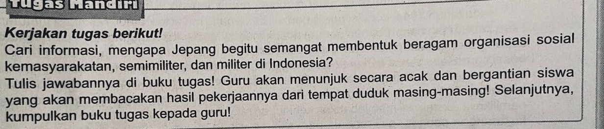 Tugas Mandıri 
Kerjakan tugas berikut! 
Cari informasi, mengapa Jepang begitu semangat membentuk beragam organisasi sosial 
kemasyarakatan, semimiliter, dan militer di Indonesia? 
Tulis jawabannya di buku tugas! Guru akan menunjuk secara acak dan bergantian siswa 
yang akan membacakan hasil pekerjaannya dari tempat duduk masing-masing! Selanjutnya, 
kumpulkan buku tugas kepada guru!