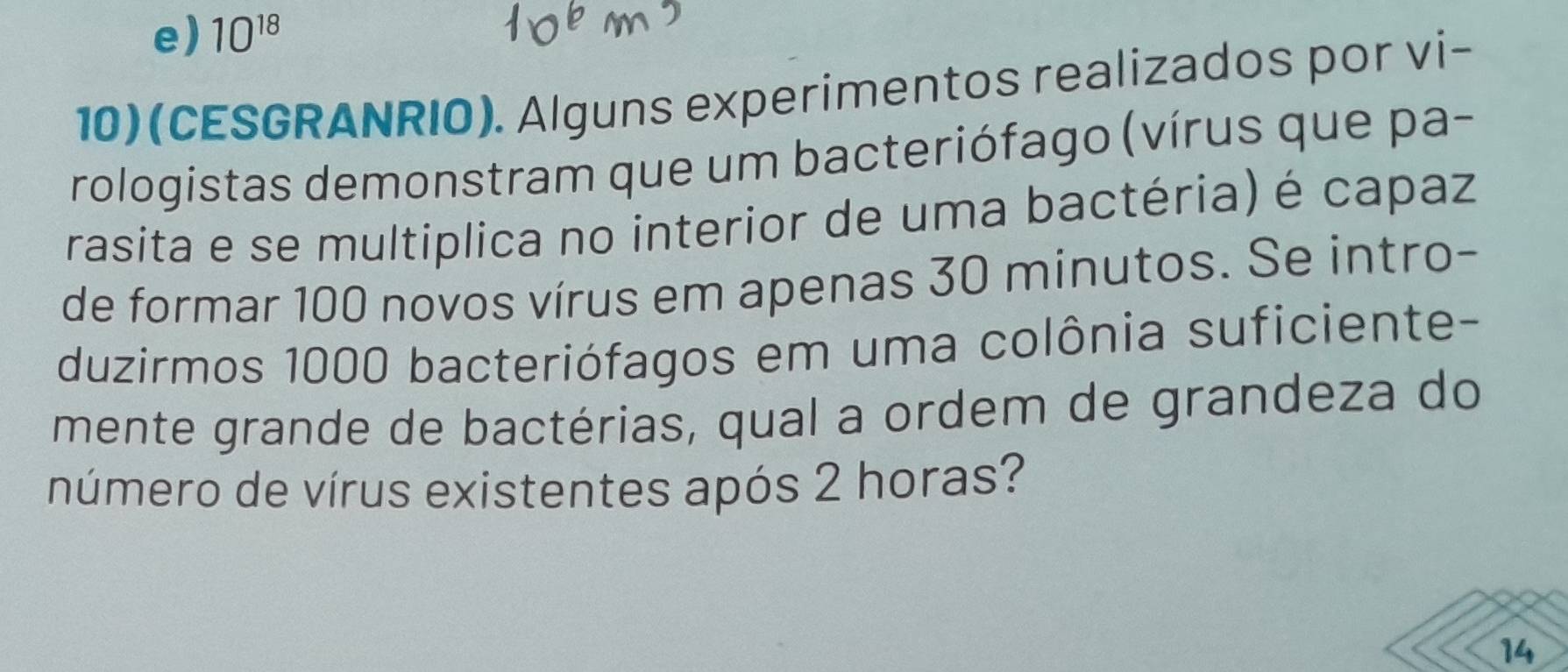 e) 10^(18)
10)(CESGRANRIO). Alguns experimentos realizados por vi-
rologistas demonstram que um bacteriófago (vírus que pa-
rasita e se multiplica no interior de uma bactéria) é capaz
de formar 100 novos vírus em apenas 30 minutos. Se intro-
duzirmos 1000 bacteriófagos em uma colônia suficiente-
mente grande de bactérias, qual a ordem de grandeza do
número de vírus existentes após 2 horas?
14