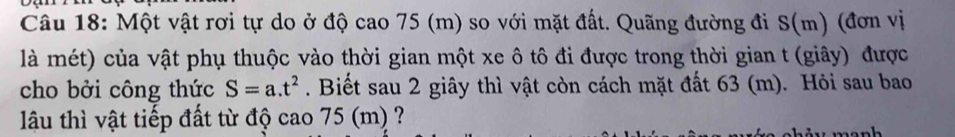 Một vật rơi tự do ở độ cao 75 (m) so với mặt đất. Quãng đường đi S(m) (đơn vị 
là mét) của vật phụ thuộc vào thời gian một xe ô tô đi được trong thời gian t (giây) được 
cho bởi công thức S=a.t^2. Biết sau 2 giây thì vật còn cách mặt đất 63 (m). Hỏi sau bao 
lu thì vật tiếp đất từ độ cao 75 (m) ?