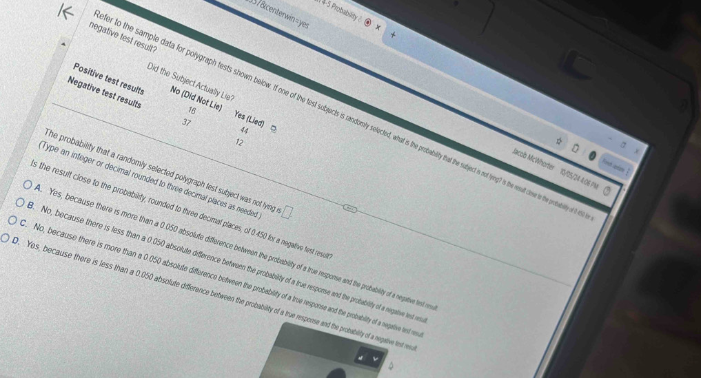 4-5 Probability 
357&centerwin=yes
negative test result?
Did the Subject Actually Lie?
Positive test results No (Did Not Lie) 16
Negative test results 37 12
r to the sample data for polygraph tests shown below. If one of the test subjects is randomly selected, what is the probilit etis so nn t the resut clese to the probility of i
Yes (Lied) □ 44
Frech candare 
Jacob McWhorter 10/05/24 4:06 PN
The probability that a randomly selected polygraph test subject was not lying
Type an integer or decimal rounded to three decimal places as needed □ 
s the result close to the probability, rounded to three decimal places, of 0.450 for a negative test resu
Yes, because there is more than a 0.050 absolute difference between the probability of a true response and the probability of a negative lest re
No, because there is less than a 0.050 absolute difference between the probability of a true response and the probability of a negative test r
No, because there is more than a 0.050 absolute difference between the probability of a true response and the probability of a negative test re
. Yes, because there is less than a 0.050 absolute difference between the probability of a true response and the probability of a negative test res