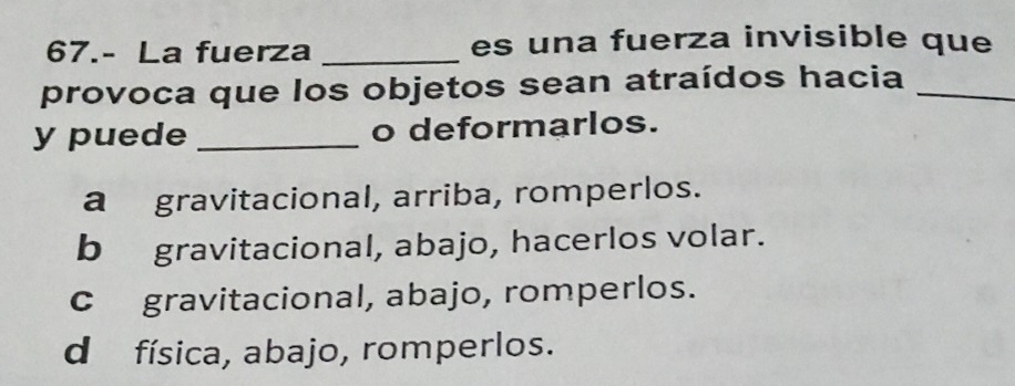 67.- La fuerza _es una fuerza invisible que
provoca que los objetos sean atraídos hacia_
y puede _o deformarlos.
a gravitacional, arriba, romperlos.
b gravitacional, abajo, hacerlos volar.
c gravitacional, abajo, romperlos.
d física, abajo, romperlos.