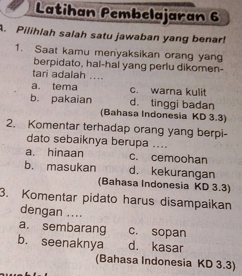 Latihan Pembelajaran 6
A. Pilihlah salah satu jawaban yang benar!
1. Saat kamu menyaksikan orang yang
berpidato, hal-hal yang perlu dikomen-
tari adalah ....
a. tema c. warna kulit
b. pakaian d. tinggi badan
(Bahasa Indonesia KD 3.3)
2. Komentar terhadap orang yang berpi-
dato sebaiknya berupa ....
a. hinaan c. cemoohan
b. masukan d. kekurangan
(Bahasa Indonesia KD 3.3)
3. Komentar pidato harus disampaikan
dengan ....
a. sembarang c. sopan
b. seenaknya d. kasar
(Bahasa Indonesia KD 3.3)