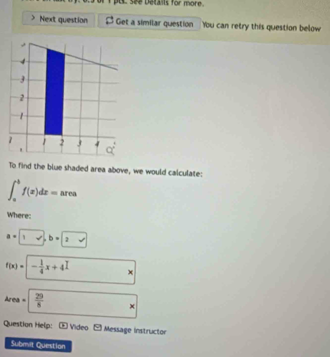 ts. See Details for more. 
Next question Get a similar question You can retry this question below
4
3
2
1
1 1 2 3 4 Q°
To find the blue shaded area above, we would calculate:
∈t _a^(bf(x)dx= area 
Where:
a=| ,surd ), b=2
f(x)= - 1/4 x+4
×
Area =  29/8 
× 
Question Help: Video * Message instructor 
Submit Question