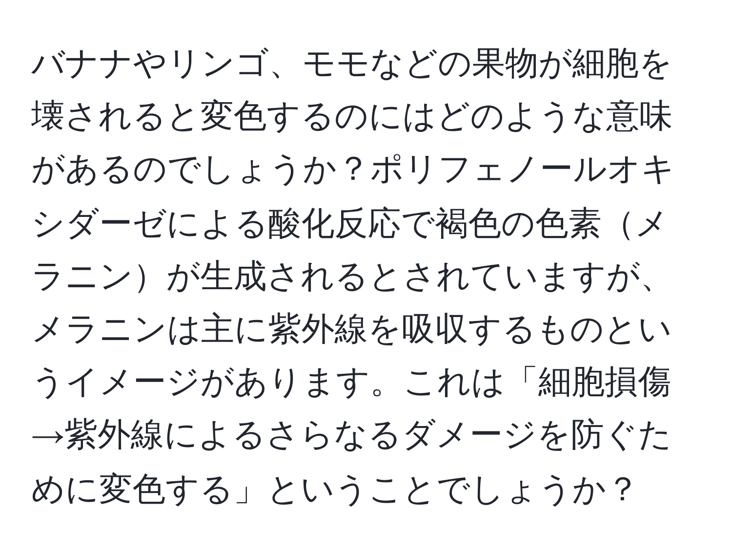 バナナやリンゴ、モモなどの果物が細胞を壊されると変色するのにはどのような意味があるのでしょうか？ポリフェノールオキシダーゼによる酸化反応で褐色の色素メラニンが生成されるとされていますが、メラニンは主に紫外線を吸収するものというイメージがあります。これは「細胞損傷→紫外線によるさらなるダメージを防ぐために変色する」ということでしょうか？