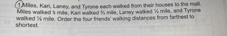 1 Miles, Kari, Laney, and Tyrone each walked from their houses to the mall. 
Miles walked % mile, Kari walked ½ mile, Laney walked ½ mile, and Tyrone 
walked % mile. Order the four friends' walking distances from farthest to 
shortest.