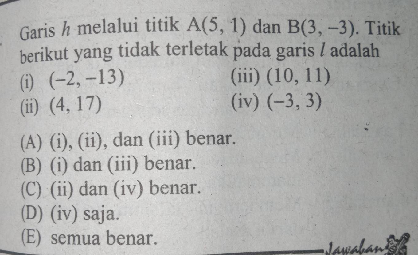 Garis h melalui titik A(5,1) dan B(3,-3). Titik
berikut yang tidak terletak pada garis / adalah
(i) (-2,-13)
(iii) (10,11)
(ii) (4,17)
(iv) (-3,3)
(A) (i), (ii), dan (iii) benar.
(B) (i) dan (iii) benar.
(C) (ii) dan (iv) benar.
(D) (iv) saja.
(E) semua benar.