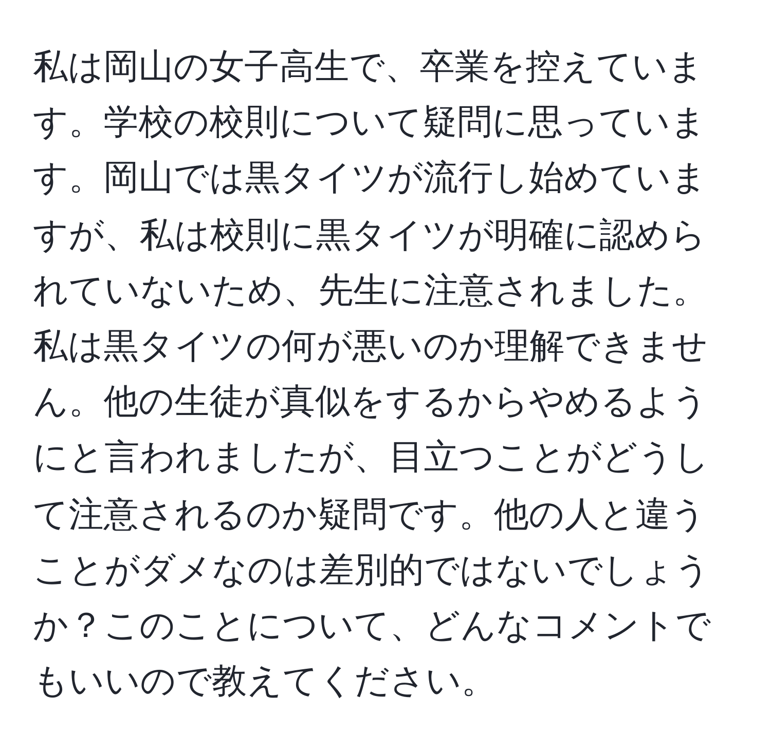 私は岡山の女子高生で、卒業を控えています。学校の校則について疑問に思っています。岡山では黒タイツが流行し始めていますが、私は校則に黒タイツが明確に認められていないため、先生に注意されました。私は黒タイツの何が悪いのか理解できません。他の生徒が真似をするからやめるようにと言われましたが、目立つことがどうして注意されるのか疑問です。他の人と違うことがダメなのは差別的ではないでしょうか？このことについて、どんなコメントでもいいので教えてください。