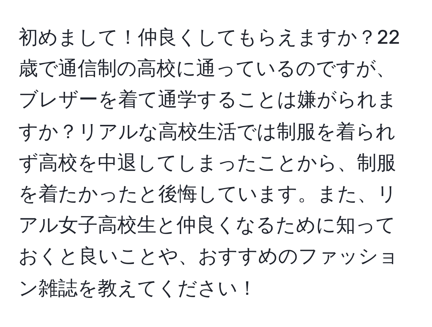 初めまして！仲良くしてもらえますか？22歳で通信制の高校に通っているのですが、ブレザーを着て通学することは嫌がられますか？リアルな高校生活では制服を着られず高校を中退してしまったことから、制服を着たかったと後悔しています。また、リアル女子高校生と仲良くなるために知っておくと良いことや、おすすめのファッション雑誌を教えてください！