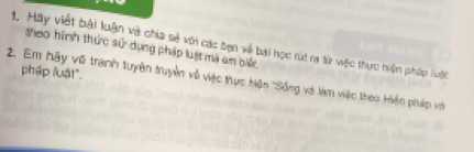 Mãy viết bài luận và chia sẻ với các ben về bài học rút ra từ wệc thực hiện pháp luậộc theo hình thức sử dụng pháp luật mã am bãc 
pháp lật". 
2. Em hãy vũ tranh tuyên truyền về việc thực hiện ''Sống và làm việc theo Hiện pháp vớà