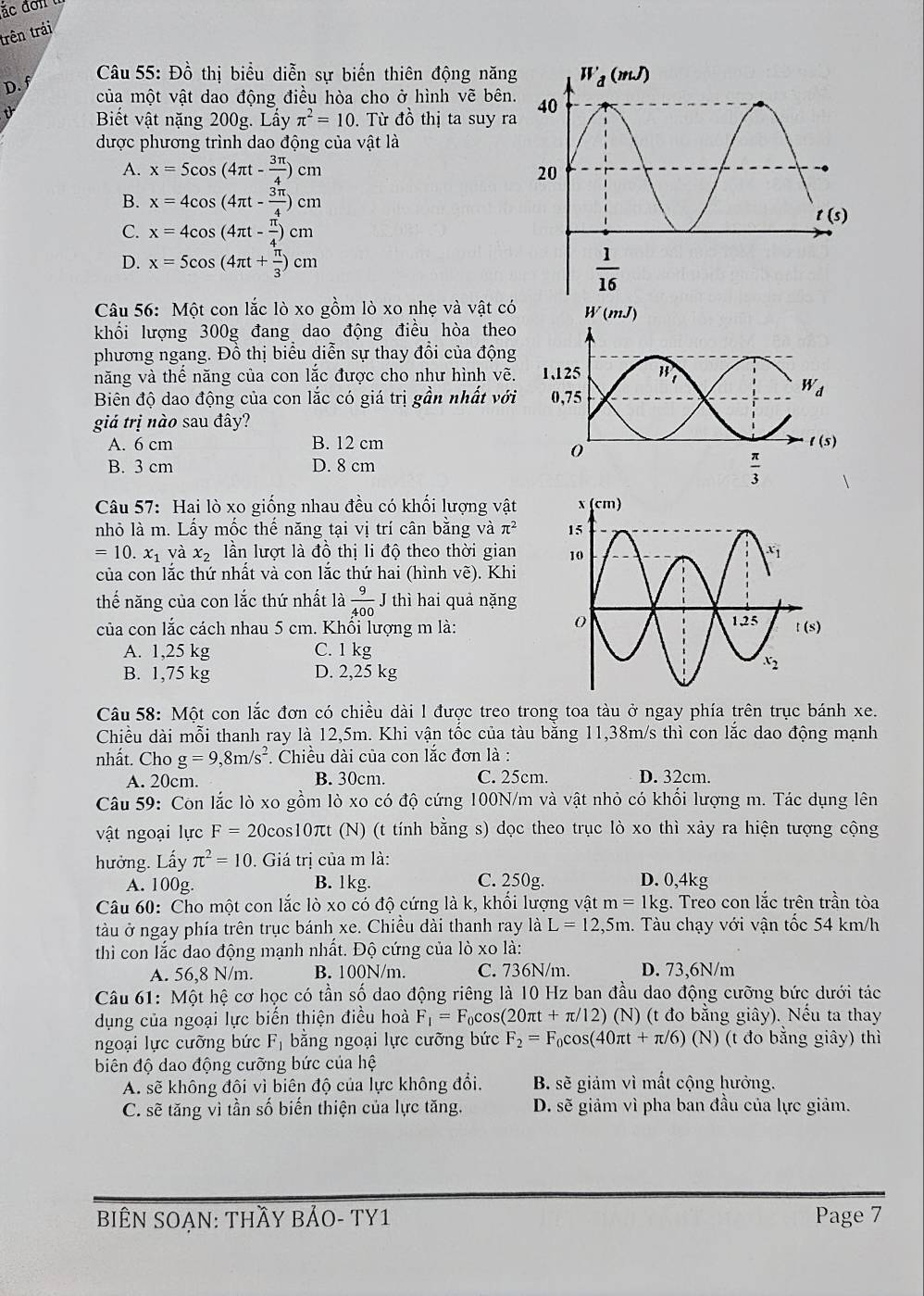 trên trải
D. f
Câu 55: Đồ thị biểu diễn sự biến thiên động năng
của một vật dao động điều hòa cho ở hình vẽ bên.
Biết vật nặng 200g. Lấy π^2=10. Từ đồ thị ta suy ra
được phương trình dao động của vật là
A. x=5cos (4π t- 3π /4 )cm
B. x=4cos (4π t- 3π /4 )cm
C. x=4cos (4π t- π /4 )cm
D. x=5cos (4π t+ π /3 )cm
Câu 56: Một con lắc lò xo gồm lò xo nhẹ và vật có
khối lượng 300g đang dao động điều hòa theo
phương ngang. Đồ thị biểu diễn sự thay đổi của động
năng và thể năng của con lắc được cho như hình vẽ.
Biên độ dao động của con lắc có giá trị gần nhất với
giả trị nào sau đây?
A. 6 cm B. 12 cm
B. 3 cm D. 8 cm
Câu 57: Hai lò xo giống nhau đều có khối lượng vật 
nhỏ là m. Lấy mốc thế năng tại vị trí cân bằng và π^2
=10.x_1 và x_2 lần lượt là đồ thị li độ theo thời gian 
của con lắc thứ nhất và con lắc thứ hai (hình vẽ). Khi
thế năng của con lắc thứ nhất là  9/400  J thì hai quả nặng
của con lắc cách nhau 5 cm. Khổi lượng m là:
A. 1,25 kg C. 1 kg
B. 1,75 kg D. 2,25 kg
Câu 58: Một con lắc đơn có chiều dài l được treo trong toa tàu ở ngay phía trên trục bánh xe.
Chiều dài mỗi thanh ray là 12,5m. Khi vận tốc của tàu bằng 11,38m/s thì con lắc dao động mạnh
nhất. Cho g=9,8m/s^2. Chiều dài của con lắc đơn là :
A. 20cm. B. 30cm. C. 25cm. D. 32cm.
Câu 59: Con lắc lò xo gồm lò xo có độ cứng 100N/m và vật nhỏ có khối lượng m. Tác dụng lên
vật ngoại lực F=20cos 10π t (N) (t tính bằng s) dọc theo trục lò xo thì xảy ra hiện tượng cộng
hưởng. Lấy π^2=10. Giá trị của m là:
A. 100g. B. 1kg. C. 250g. D. 0,4kg
Câu 60: Cho một con lắc lò xo có độ cứng là k, khối lượng vật m=1kg.. Treo con lắc trên trần tòa
tàu ở ngay phía trên trục bánh xe. Chiều dài thanh ray ldot aL=12,5m. Tàu chạy với vận tốc 54 km/h
thì con lắc dao động mạnh nhất. Độ cứng của lò xo là:
A. 56,8 N/m. B. 100N/m. C. 736N/m D. 73,6N/m
Câu 61: Một hệ cơ học có tần số dao động riêng là 10 Hz ban đầu dao động cưỡng bức dưới tác
dụng của ngoại lực biến thiện điều hoà F_1=F_0cos (20π t+π /12)(N) (t đo bằng giây). Nếu ta thay
ngoại lực cưỡng bức F_1 bằng ngoại lực cưỡng bức F_2=F_0cos (40π t+π /6)(N) (t đo bằng giây) thì
biên độ dao động cưỡng bức của hệ
A. sẽ không đôi vì biên độ của lực không đổi. B. sẽ giảm vì mất cộng hưởng.
C. sẽ tăng vì tần số biến thiện của lực tăng. D. sẽ giảm vì pha ban đầu của lực giảm.
BiÊN SOẠN: THầY BẢO- TY1 Page 7