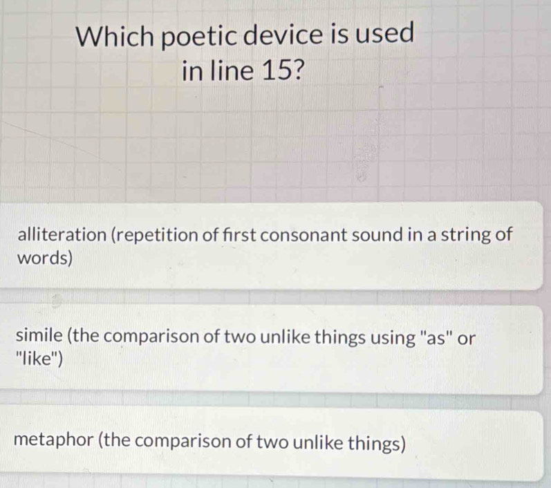 Which poetic device is used
in line 15?
alliteration (repetition of first consonant sound in a string of
words)
simile (the comparison of two unlike things using "as" or
''like'')
metaphor (the comparison of two unlike things)