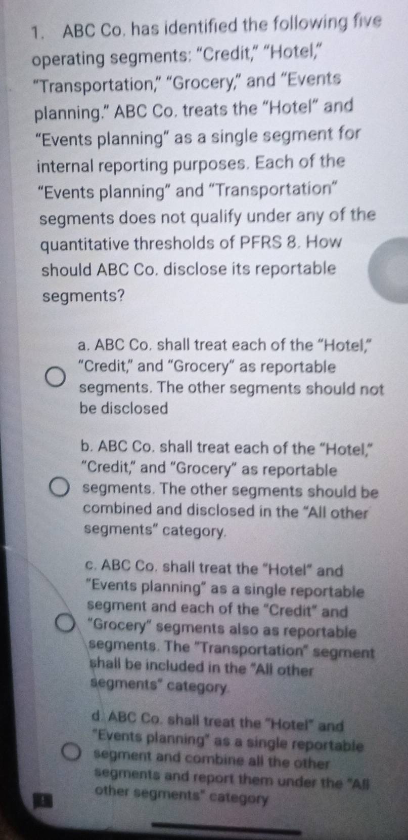 ABC Co. has identified the following five
operating segments: “Credit,” “Hotel,”
“Transportation,” “Grocery,” and “Events
planning.” ABC Co. treats the “Hotel” and
“Events planning” as a single segment for
internal reporting purposes. Each of the
“Events planning” and “Transportation”
segments does not qualify under any of the
quantitative thresholds of PFRS 8. How
should ABC Co. disclose its reportable
segments?
a. ABC Co. shall treat each of the “Hotel,”
“Credit,” and “Grocery” as reportable
segments. The other segments should not
be disclosed
b. ABC Co. shall treat each of the “Hotel,”
“Credit,” and "Grocery” as reportable
segments. The other segments should be
combined and disclosed in the “All other
segments” category.
c. ABC Co. shall treat the “Hotel” and
"Events planning" as a single reportable
segment and each of the “Credit” and
“Grocery” segments also as reportable
segments. The 'Transportation' segment
shall be included in the "All other
segments" category
d. ABC Co. shall treat the 'Hotel' and
"Events planning" as a single reportable
segment and combine all the other
segments and report them under the "All
other segments" category