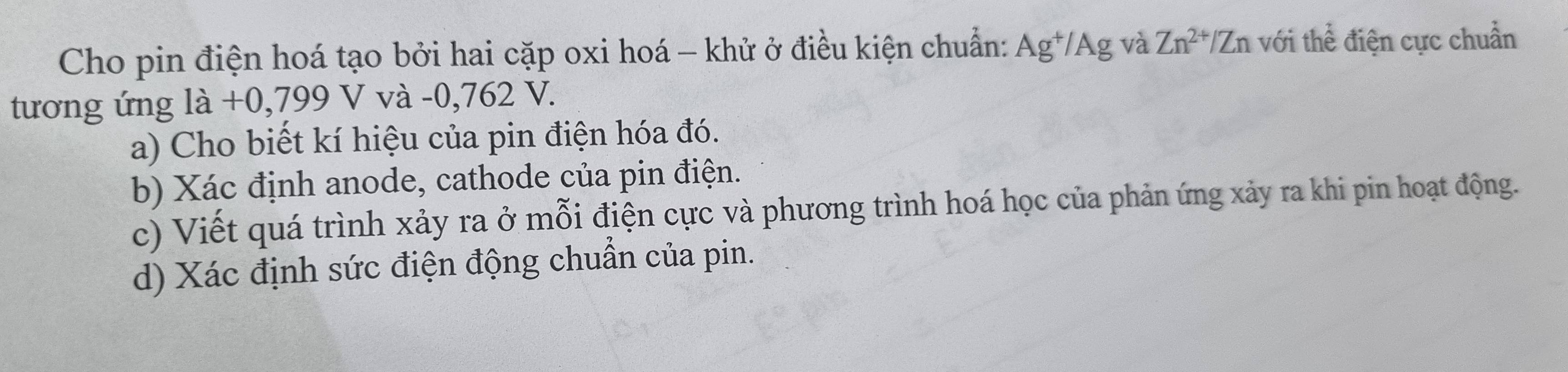 Cho pin điện hoá tạo bởi hai cặp oxi hoá - khử ở điều kiện chuẩn: Ag^+/Ag và Zn^(2+)/Zn với thể điện cực chuẩn 
tương ứng là +0 .799V / và -0,762 V. 
a) Cho biết kí hiệu của pin điện hóa đó. 
b) Xác định anode, cathode của pin điện. 
c) Viết quá trình xảy ra ở mỗi điện cực và phương trình hoá học của phản ứng xảy ra khi pin hoạt động. 
d) Xác định sức điện động chuẩn của pin.