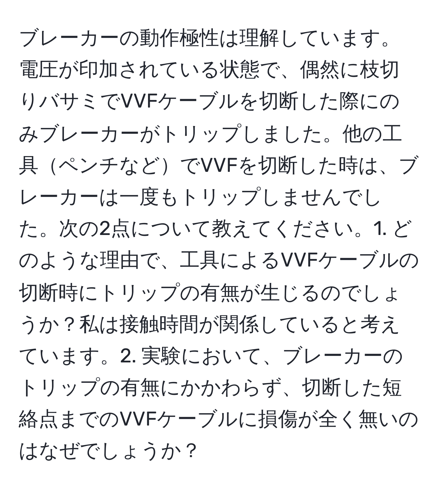 ブレーカーの動作極性は理解しています。電圧が印加されている状態で、偶然に枝切りバサミでVVFケーブルを切断した際にのみブレーカーがトリップしました。他の工具ペンチなどでVVFを切断した時は、ブレーカーは一度もトリップしませんでした。次の2点について教えてください。1. どのような理由で、工具によるVVFケーブルの切断時にトリップの有無が生じるのでしょうか？私は接触時間が関係していると考えています。2. 実験において、ブレーカーのトリップの有無にかかわらず、切断した短絡点までのVVFケーブルに損傷が全く無いのはなぜでしょうか？